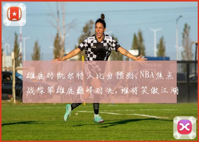 雄鹿对凯尔特人比分预测,NBA焦点战绿军雄鹿巅峰对决,谁将笑傲江湖