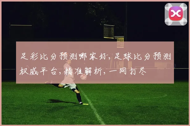 足彩比分预测哪家好,足球比分预测权威平台,精准解析,一网打尽
